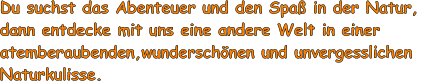 Du suchst das Abenteuer und den Spa in der Natur,  dann entdecke mit uns eine andere Welt in einer  atemberaubenden,wunderschnen und unvergesslichen  Naturkulisse.