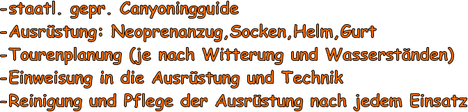 -staatl. gepr. Canyoningguide -Ausrstung: Neoprenanzug,Socken,Helm,Gurt -Tourenplanung (je nach Witterung und Wasserstnden) -Einweisung in die Ausrstung und Technik -Reinigung und Pflege der Ausrstung nach jedem Einsatz