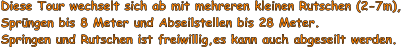 Diese Tour wechselt sich ab mit mehreren kleinen Rutschen (2-7m),  Sprngen bis 8 Meter und Abseilstellen bis 28 Meter. Springen und Rutschen ist freiwillig,es kann auch abgeseilt werden.