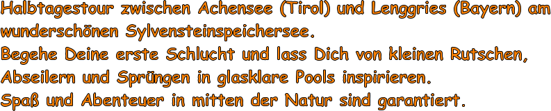 Halbtagestour zwischen Achensee (Tirol) und Lenggries (Bayern) am wunderschnen Sylvensteinspeichersee. Begehe Deine erste Schlucht und lass Dich von kleinen Rutschen, Abseilern und Sprngen in glasklare Pools inspirieren. Spa und Abenteuer in mitten der Natur sind garantiert.