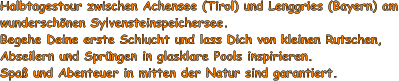 Halbtagestour zwischen Achensee (Tirol) und Lenggries (Bayern) am wunderschnen Sylvensteinspeichersee. Begehe Deine erste Schlucht und lass Dich von kleinen Rutschen, Abseilern und Sprngen in glasklare Pools inspirieren. Spa und Abenteuer in mitten der Natur sind garantiert.